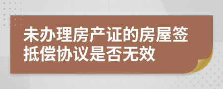 未办理房产证的房屋签抵偿协议是否无效