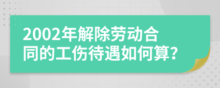2002年解除劳动合同的工伤待遇如何算？