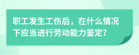 职工发生工伤后，在什么情况下应当进行劳动能力鉴定？