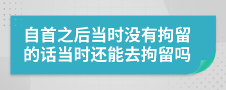 自首之后当时没有拘留的话当时还能去拘留吗