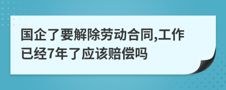 国企了要解除劳动合同,工作已经7年了应该赔偿吗