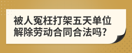 被人冤枉打架五天单位解除劳动合同合法吗?