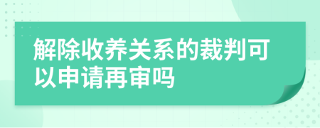 解除收养关系的裁判可以申请再审吗