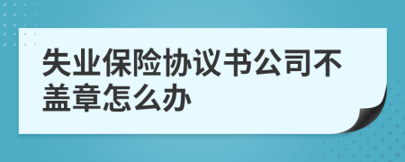 失业保险协议书公司不盖章怎么办