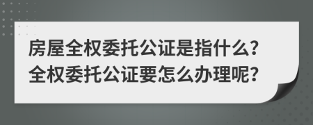 房屋全权委托公证是指什么？全权委托公证要怎么办理呢？