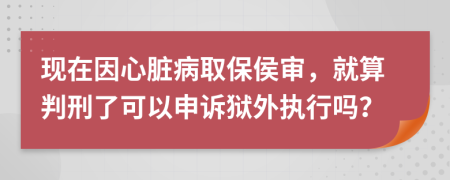 现在因心脏病取保侯审，就算判刑了可以申诉狱外执行吗？