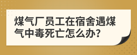 煤气厂员工在宿舍遇煤气中毒死亡怎么办？