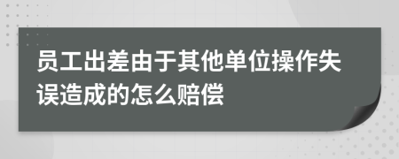 员工出差由于其他单位操作失误造成的怎么赔偿