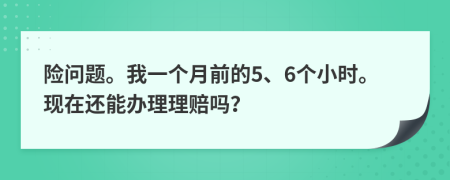 险问题。我一个月前的5、6个小时。现在还能办理理赔吗？