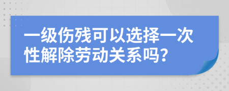 一级伤残可以选择一次性解除劳动关系吗？