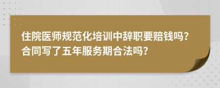 住院医师规范化培训中辞职要赔钱吗？合同写了五年服务期合法吗？