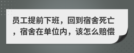 员工提前下班，回到宿舍死亡，宿舍在单位内，该怎么赔偿