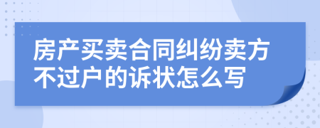 房产买卖合同纠纷卖方不过户的诉状怎么写