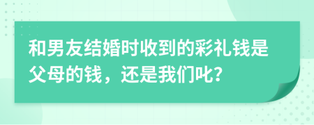 和男友结婚时收到的彩礼钱是父母的钱，还是我们叱？