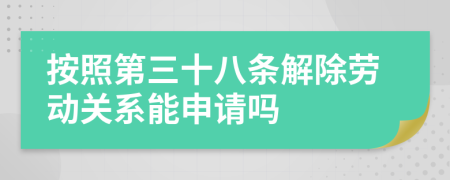 按照第三十八条解除劳动关系能申请吗