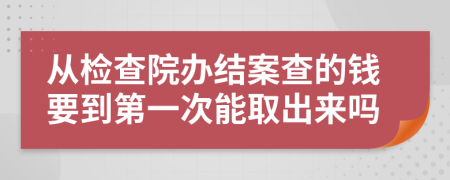 从检查院办结案查的钱要到第一次能取出来吗