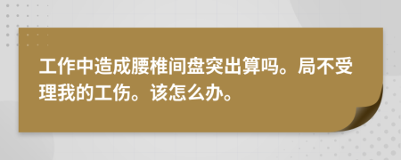 工作中造成腰椎间盘突出算吗。局不受理我的工伤。该怎么办。