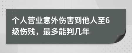 个人营业意外伤害到他人至6级伤残，最多能判几年