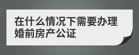 在什么情况下需要办理婚前房产公证