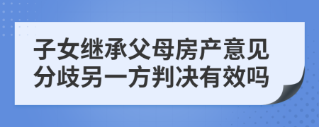 子女继承父母房产意见分歧另一方判决有效吗