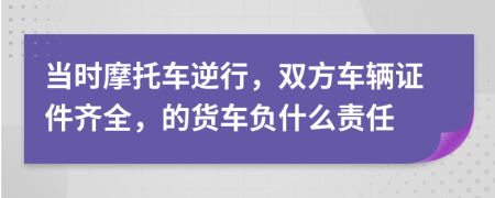 当时摩托车逆行，双方车辆证件齐全，的货车负什么责任