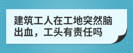 建筑工人在工地突然脑出血，工头有责任吗