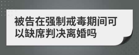 被告在强制戒毒期间可以缺席判决离婚吗