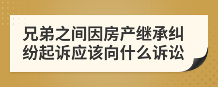 兄弟之间因房产继承纠纷起诉应该向什么诉讼