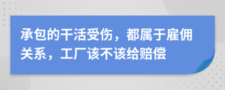 承包的干活受伤，都属于雇佣关系，工厂该不该给赔偿