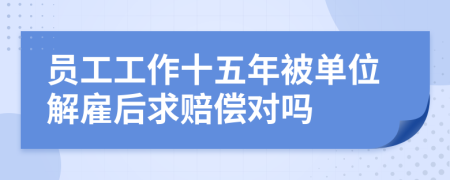 员工工作十五年被单位解雇后求赔偿对吗