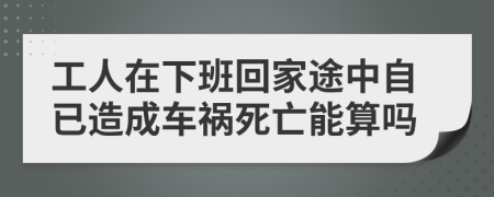 工人在下班回家途中自已造成车祸死亡能算吗