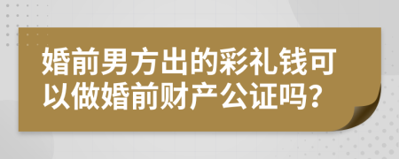 婚前男方出的彩礼钱可以做婚前财产公证吗？