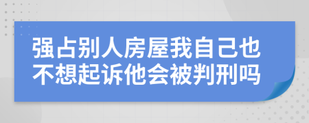 强占别人房屋我自己也不想起诉他会被判刑吗