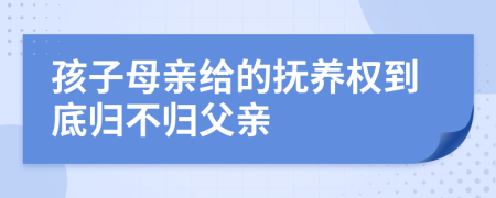 孩子母亲给的抚养权到底归不归父亲