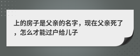 上的房子是父亲的名字，现在父亲死了，怎么才能过户给儿子