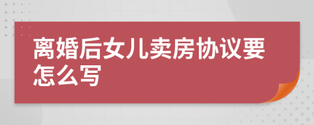 离婚后女儿卖房协议要怎么写