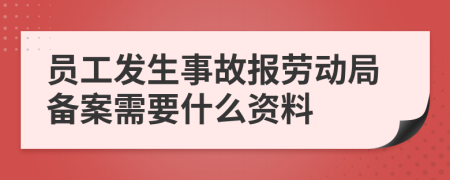 员工发生事故报劳动局备案需要什么资料