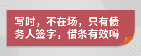 写时，不在场，只有债务人签字，借条有效吗