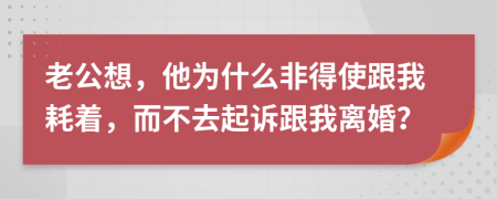 老公想，他为什么非得使跟我耗着，而不去起诉跟我离婚？