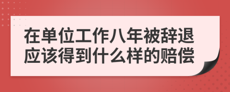 在单位工作八年被辞退应该得到什么样的赔偿