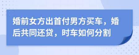 婚前女方出首付男方买车，婚后共同还贷，时车如何分割