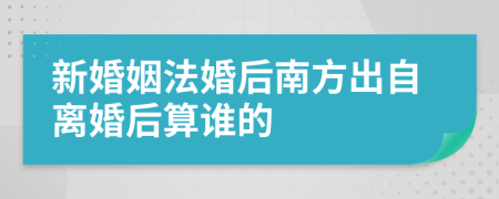 新婚姻法婚后南方出自离婚后算谁的