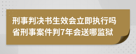刑事判决书生效会立即执行吗省刑事案件判7年会送哪监狱