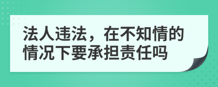 法人违法，在不知情的情况下要承担责任吗