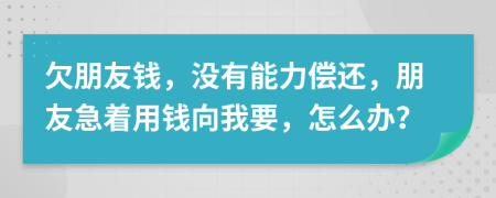 欠朋友钱，没有能力偿还，朋友急着用钱向我要，怎么办？