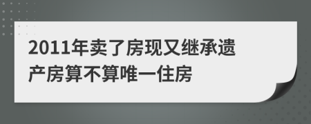 2011年卖了房现又继承遗产房算不算唯一住房