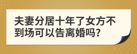 夫妻分居十年了女方不到场可以告离婚吗？