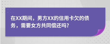 在XX期间，男方XX的信用卡欠的债务，需要女方共同偿还吗？