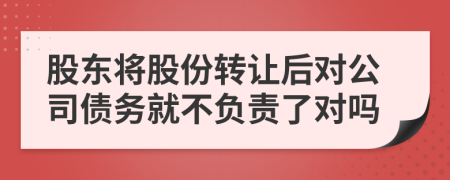 股东将股份转让后对公司债务就不负责了对吗