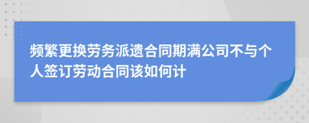 频繁更换劳务派遗合同期满公司不与个人签订劳动合同该如何计